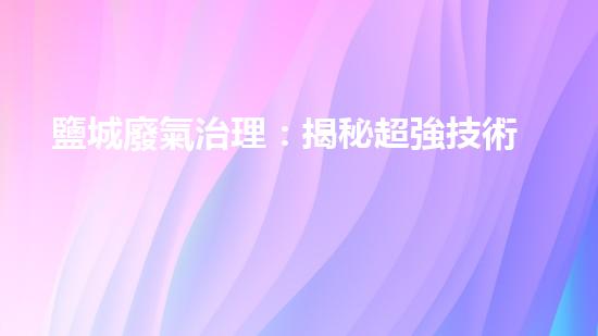 鹽城廢氣治理：揭秘超強技術(shù)，徹底改變空氣質(zhì)量！